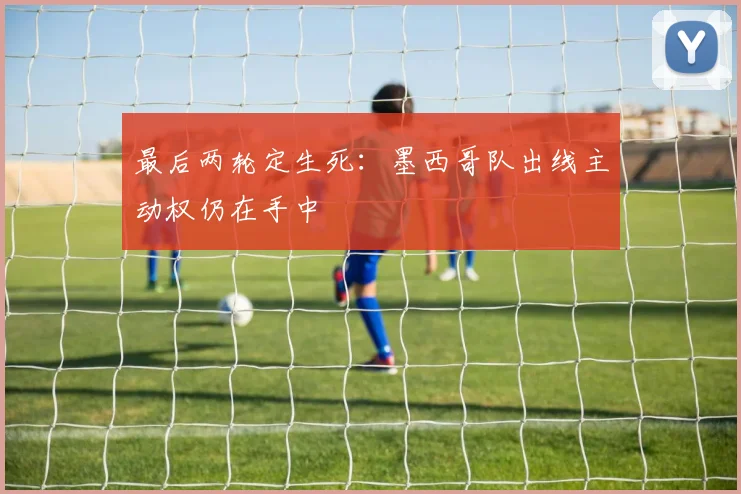 最后两轮定生死：墨西哥队出线主动权仍在手中