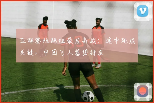 亚锦赛短跑组最后备战：途中跑成关键，中国飞人蓄势待发