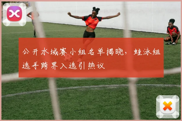 公开水域赛小组名单揭晓，蛙泳组选手跨界入选引热议