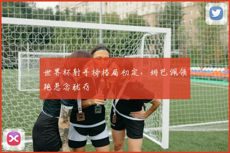 世界杯射手榜格局初定，姆巴佩领跑悬念犹存