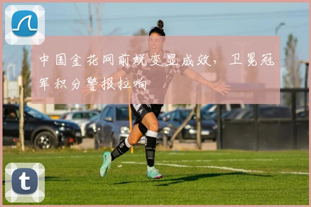 中国金花网前蜕变显成效，卫冕冠军积分警报拉响
