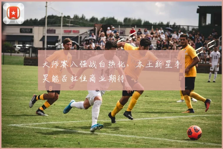 大师赛八强战白热化，本土新星李昊能否扛住商业期待