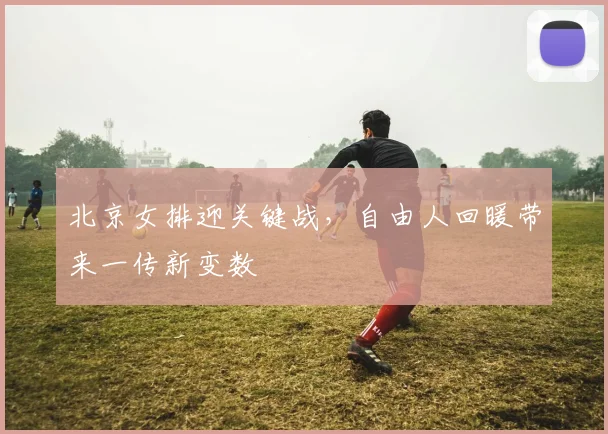 北京女排迎关键战，自由人回暖带来一传新变数