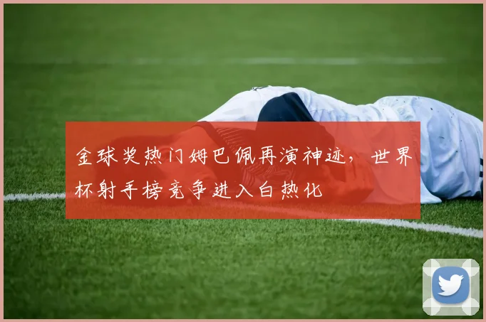 金球奖热门姆巴佩再演神迹，世界杯射手榜竞争进入白热化