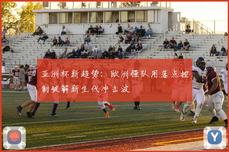 亚洲杯新趋势：欧洲强队用落点控制破解新生代冲击波