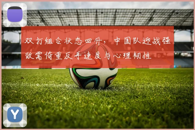 双打组合状态回升，中国队迎战强敌需倚重反手速度与心理韧性