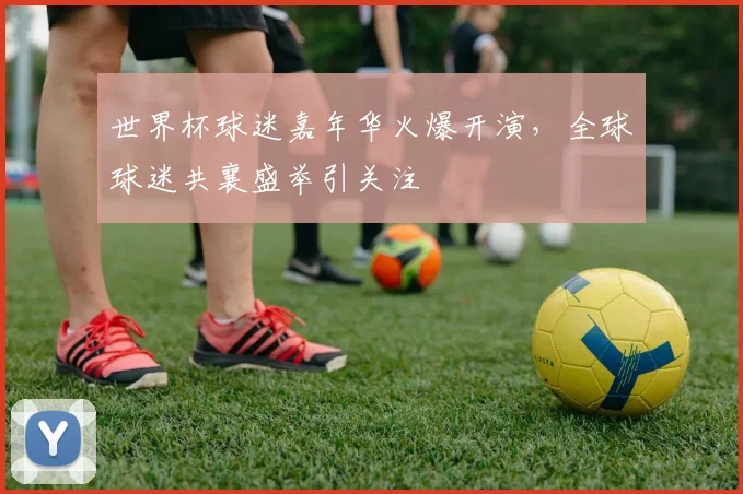 世界杯球迷嘉年华火爆开演，全球球迷共襄盛举引关注