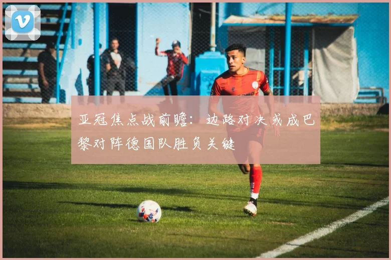 亚冠焦点战前瞻：边路对决或成巴黎对阵德国队胜负关键