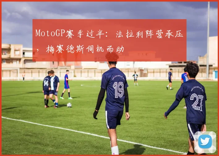 MotoGP赛季过半：法拉利阵营承压，梅赛德斯伺机而动
