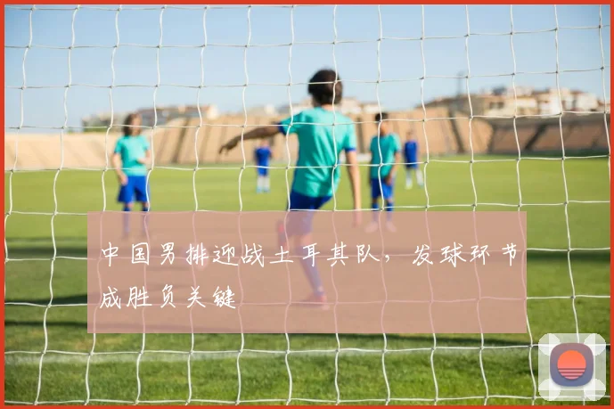 中国男排迎战土耳其队，发球环节成胜负关键