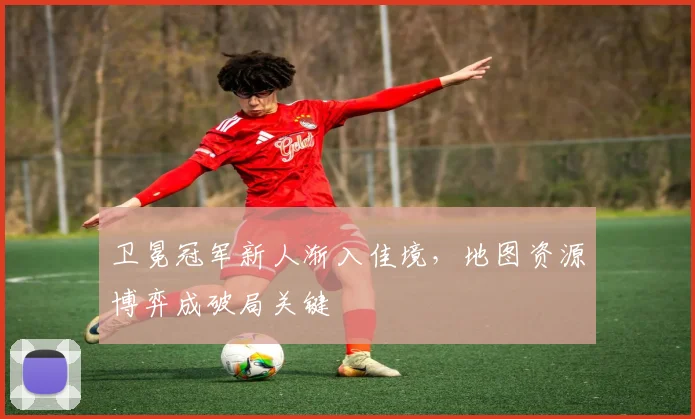 卫冕冠军新人渐入佳境，地图资源博弈成破局关键