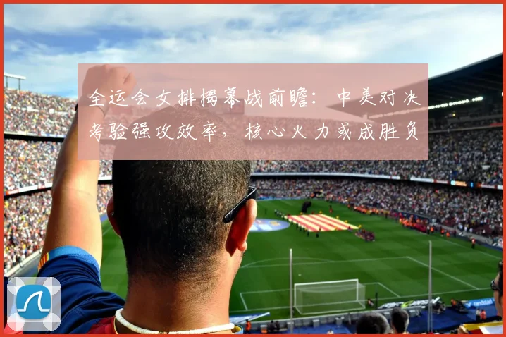 全运会女排揭幕战前瞻：中美对决考验强攻效率，核心火力或成胜负手
