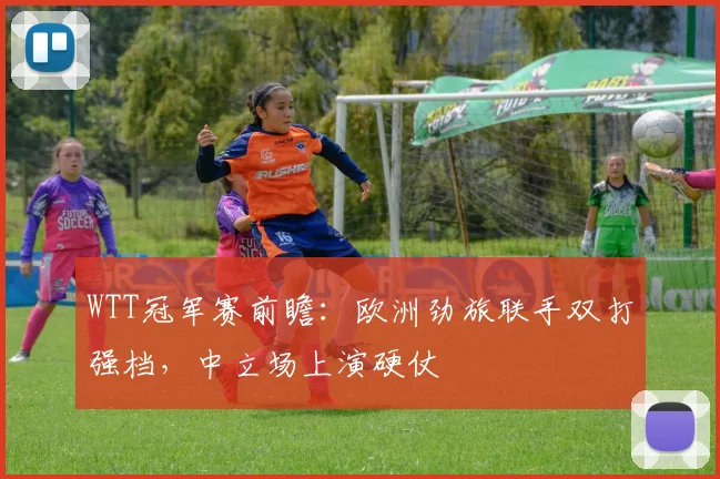 WTT冠军赛前瞻：欧洲劲旅联手双打强档，中立场上演硬仗