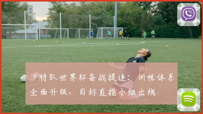 沙特队世界杯备战提速：训练体系全面升级，目标直指小组出线