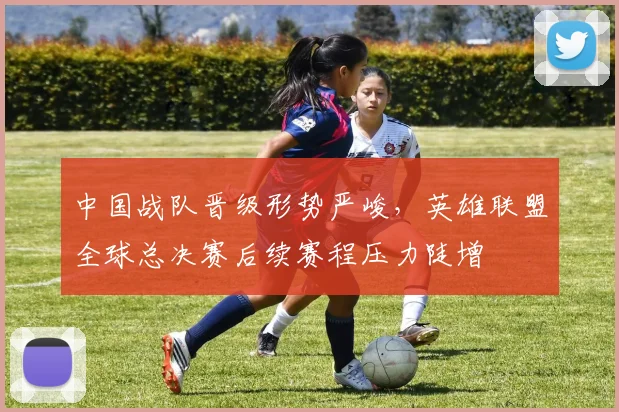中国战队晋级形势严峻，英雄联盟全球总决赛后续赛程压力陡增