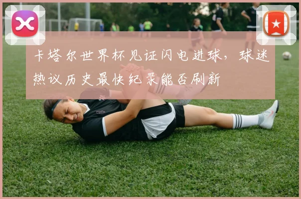 卡塔尔世界杯见证闪电进球，球迷热议历史最快纪录能否刷新