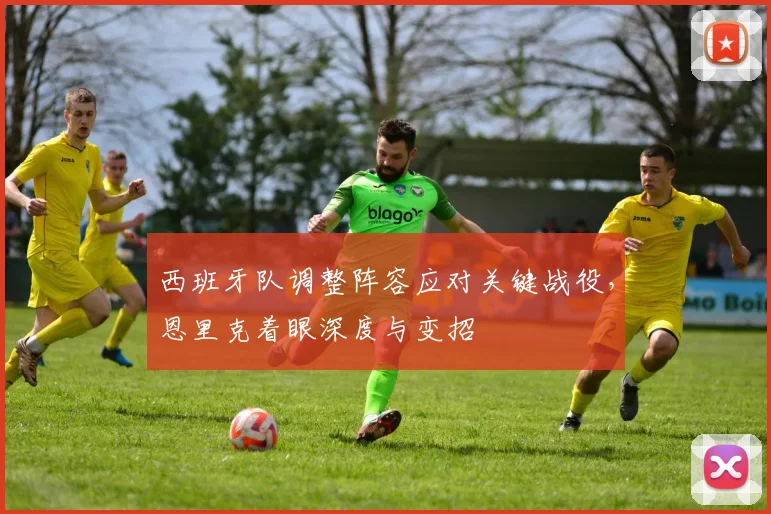 西班牙队调整阵容应对关键战役，恩里克着眼深度与变招