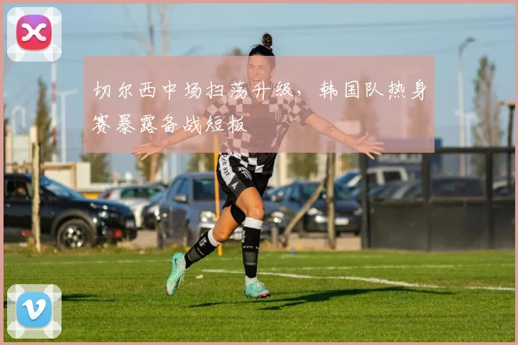 切尔西中场扫荡升级，韩国队热身赛暴露备战短板