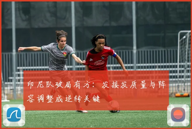 印尼队破局有方：发接发质量与阵容调整成逆转关键