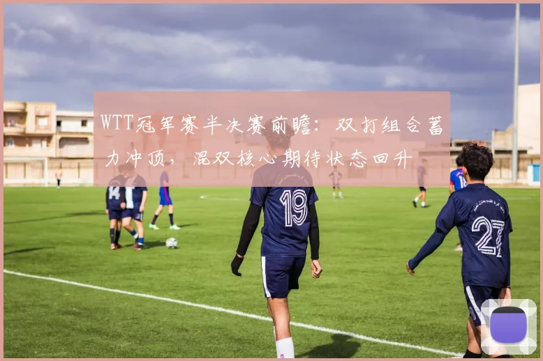 WTT冠军赛半决赛前瞻：双打组合蓄力冲顶，混双核心期待状态回升