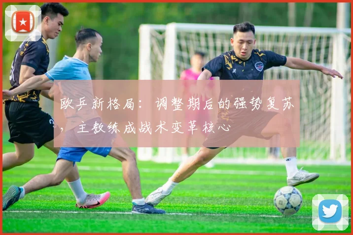欧乒新格局：调整期后的强势复苏，主教练成战术变革核心