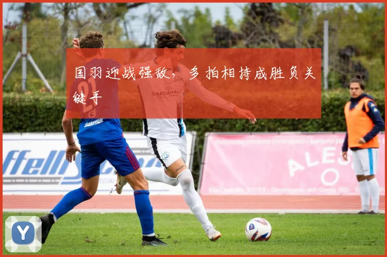 国羽迎战强敌，多拍相持成胜负关键手