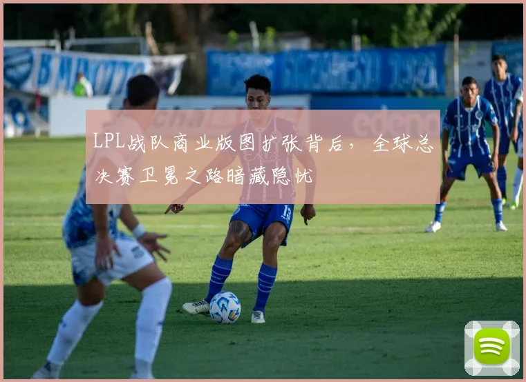LPL战队商业版图扩张背后，全球总决赛卫冕之路暗藏隐忧