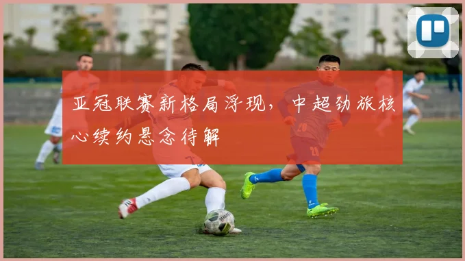 亚冠联赛新格局浮现，中超劲旅核心续约悬念待解