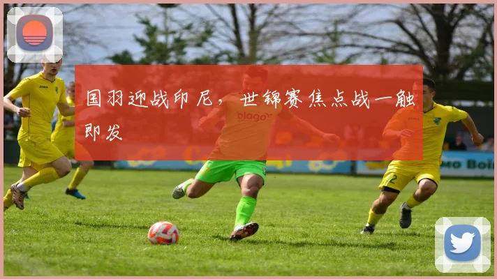 国羽迎战印尼，世锦赛焦点战一触即发
