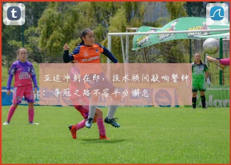亚运冲刺在即，技术顾问敲响警钟：争冠之路不容半分懈怠