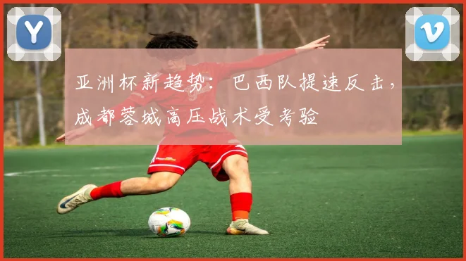 亚洲杯新趋势：巴西队提速反击，成都蓉城高压战术受考验
