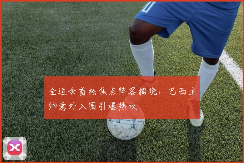 全运会首轮焦点阵容揭晓，巴西主帅意外入围引爆热议