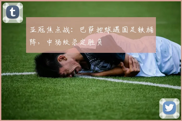 亚冠焦点战：巴萨控球遇国足铁桶阵，中场绞杀定胜负