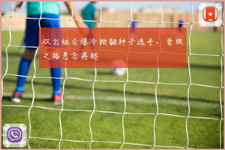 双打组合爆冷掀翻种子选手，晋级之路悬念再起