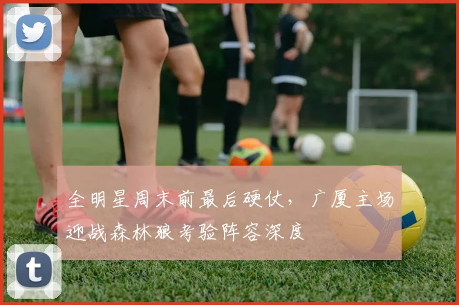全明星周末前最后硬仗，广厦主场迎战森林狼考验阵容深度