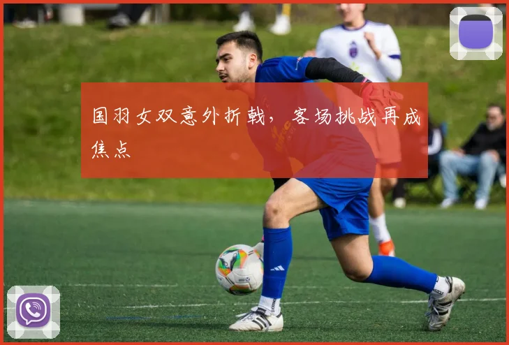 国羽女双意外折戟，客场挑战再成焦点