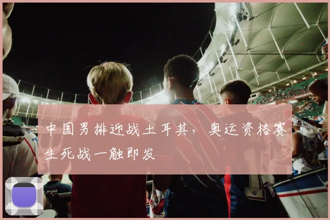 中国男排迎战土耳其，奥运资格赛生死战一触即发