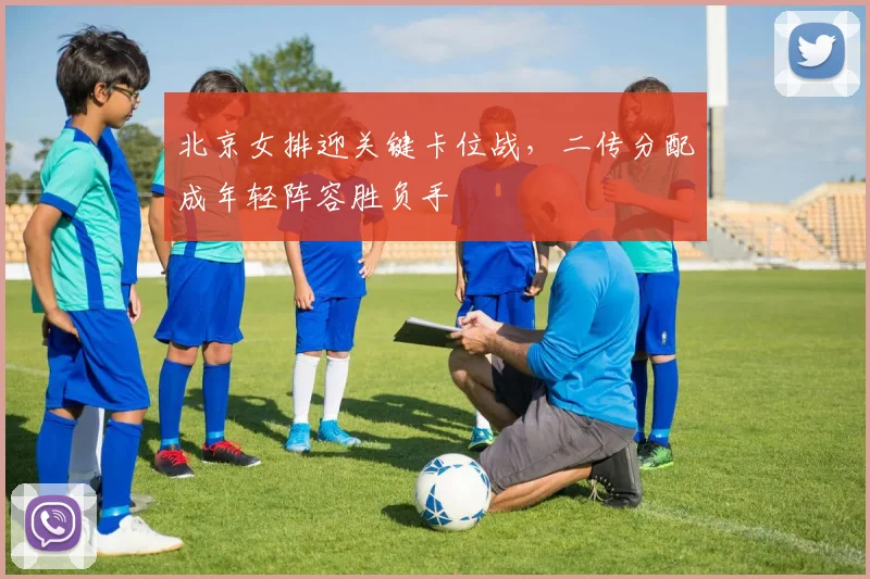 北京女排迎关键卡位战，二传分配成年轻阵容胜负手