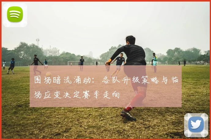 围场暗流涌动：各队升级策略与临场应变决定赛季走向