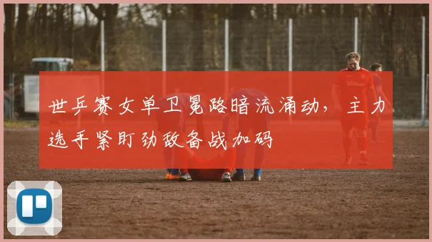 世乒赛女单卫冕路暗流涌动，主力选手紧盯劲敌备战加码