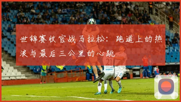 世锦赛收官战马拉松：跑道上的热浪与最后三公里的心跳
