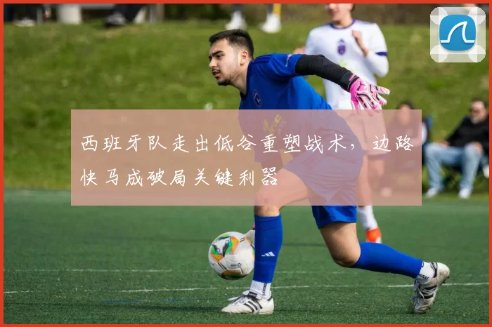 西班牙队走出低谷重塑战术，边路快马成破局关键利器