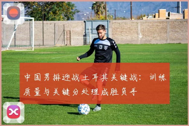 中国男排迎战土耳其关键战：训练质量与关键分处理成胜负手