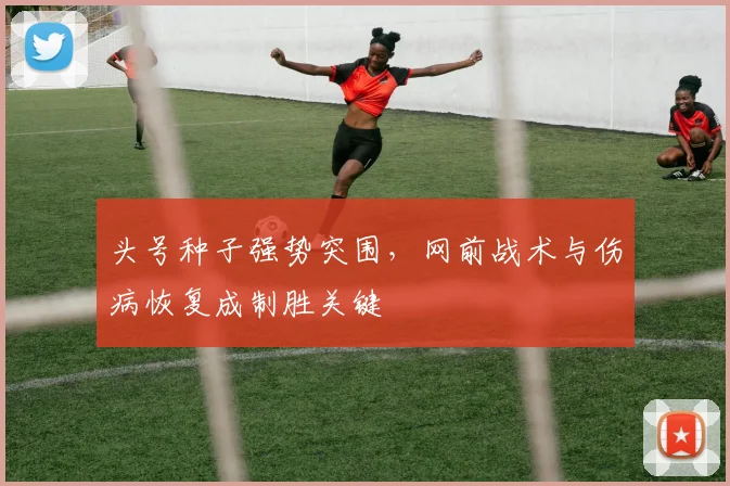 头号种子强势突围，网前战术与伤病恢复成制胜关键